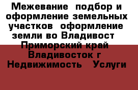 Межевание, подбор и оформление земельных участков, оформление земли во Владивост - Приморский край, Владивосток г. Недвижимость » Услуги   